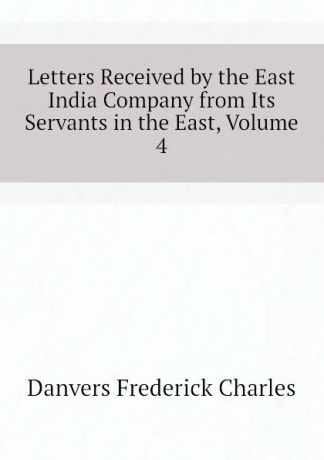 Danvers Frederick Charles Letters Received by the East India Company from Its Servants in the East, Volume 4