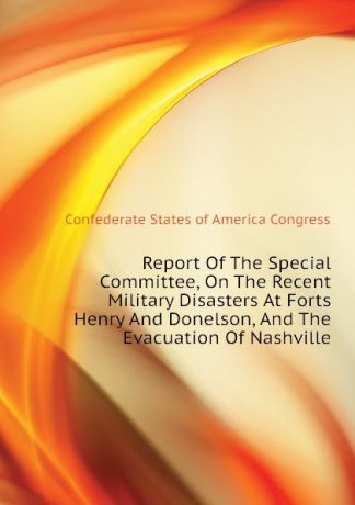Confederate States of America Congress Report Of The Special Committee, On The Recent Military Disasters At Forts Henry And Donelson, And The Evacuation Of Nashville