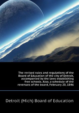 Detroit (Mich) Board of Education The revised rules and regulations of the Board of Education of the city of Detroit, accompanied by the laws establishing free schools. Also, a schedule of the revenues of the board, February 20, 1846