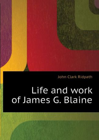 John Clark Ridpath Life and work of James G. Blaine