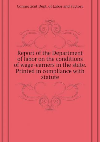 Connecticut Dept. of Labor and Factory Report of the Department of labor on the conditions of wage-earners in the state. Printed in compliance with statute