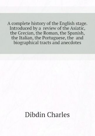 Dibdin Charles A complete history of the English stage. Introduced by a review of the Asiatic, the Grecian, the Roman, the Spanish, the Italian, the Portuguese, the and biographical tracts and anecdotes