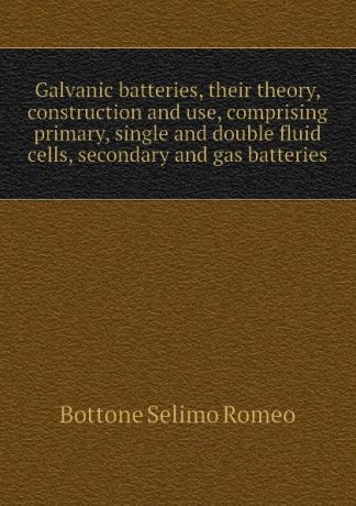 Bottone Selimo Romeo Galvanic batteries, their theory, construction and use, comprising primary, single and double fluid cells, secondary and gas batteries