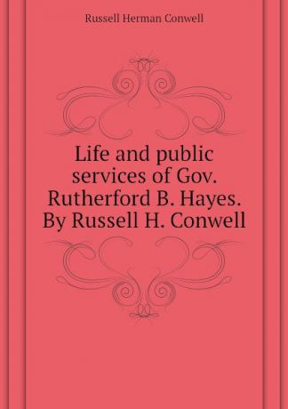 Conwell Russell Herman Life and public services of Gov. Rutherford B. Hayes. By Russell H. Conwell