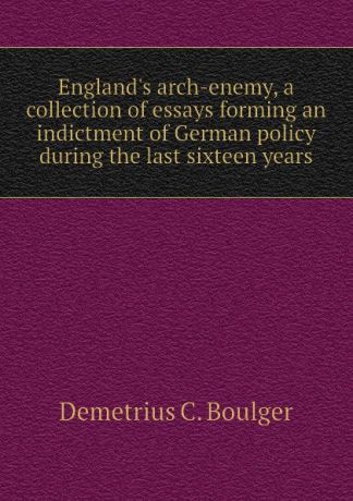 Demetrius C. Boulger England.s arch-enemy, a collection of essays forming an indictment of German policy during the last sixteen years