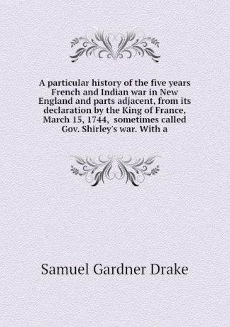 Samuel Gardner Drake A particular history of the five years French and Indian war in New England and parts adjacent, from its declaration by the King of France, March 15, 1744, sometimes called Gov. Shirley.s war. With a