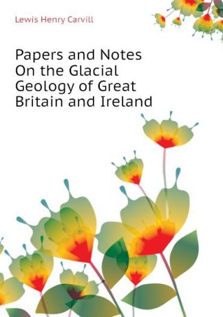 Lewis Henry Carvill Papers and Notes On the Glacial Geology of Great Britain and Ireland
