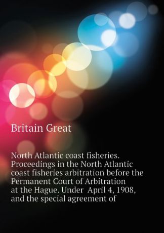 Britain Great North Atlantic coast fisheries. Proceedings in the North Atlantic coast fisheries arbitration before the Permanent Court of Arbitration at the Hague. Under April 4, 1908, and the special agreement of