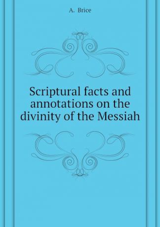 A. Brice Scriptural facts and annotations on the divinity of the Messiah