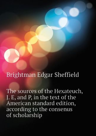Brightman Edgar Sheffield The sources of the Hexateuch, J. E, and P, in the text of the American standard edition, according to the consenus of scholarship
