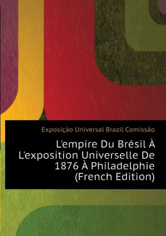 Exposição Universal Brazil Comissão L.empire Du Bresil A L.exposition Universelle De 1876 A Philadelphie (French Edition)
