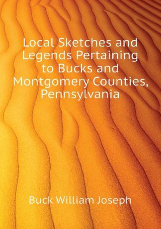 Buck William Joseph Local Sketches and Legends Pertaining to Bucks and Montgomery Counties, Pennsylvania