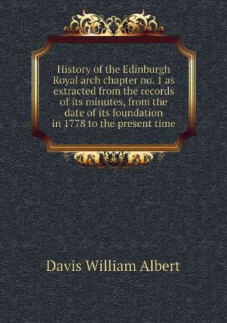 Davis William Albert History of the Edinburgh Royal arch chapter no. 1 as extracted from the records of its minutes, from the date of its foundation in 1778 to the present time