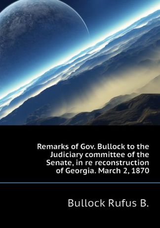Bullock Rufus B. Remarks of Gov. Bullock to the Judiciary committee of the Senate, in re reconstruction of Georgia. March 2, 1870