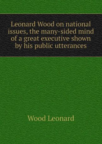 Wood Leonard Leonard Wood on national issues, the many-sided mind of a great executive shown by his public utterances