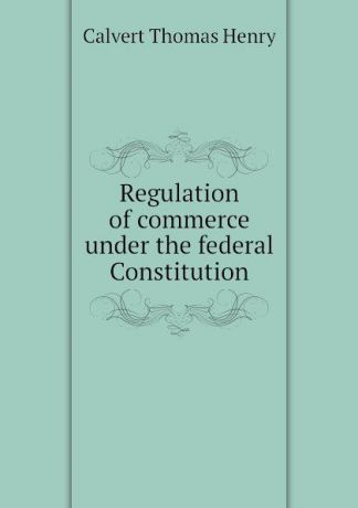 Calvert Thomas Henry Regulation of commerce under the federal Constitution