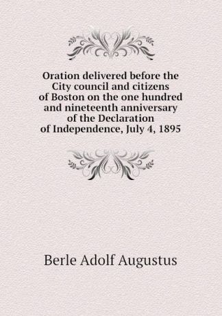 Berle Adolf Augustus Oration delivered before the City council and citizens of Boston on the one hundred and nineteenth anniversary of the Declaration of Independence, July 4, 1895