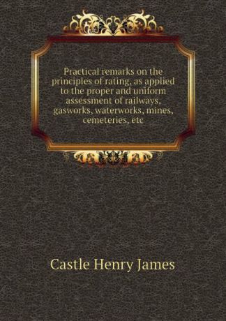 Castle Henry James Practical remarks on the principles of rating, as applied to the proper and uniform assessment of railways, gasworks, waterworks, mines, cemeteries, etc