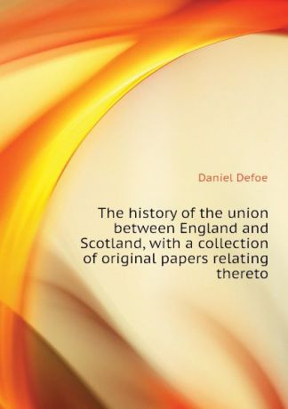 Daniel Defoe The history of the union between England and Scotland, with a collection of original papers relating thereto
