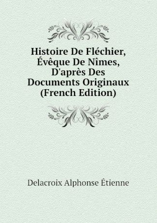 Delacroix Alphonse Étienne Histoire De Flechier, Eveque De Nimes, D.apres Des Documents Originaux (French Edition)
