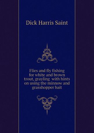 Dick Harris Saint Flies and fly fishing for white and brown trout, grayling with hints on using the minnow and grasshopper bait