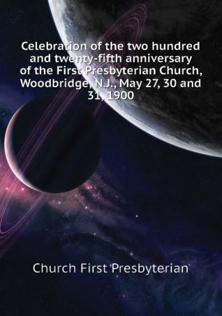 Church First Presbyterian Celebration of the two hundred and twenty-fifth anniversary of the First Presbyterian Church, Woodbridge, N.J., May 27, 30 and 31, 1900