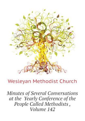 Wesleyan Methodist Church Minutes of Several Conversations at the Yearly Conference of the People Called Methodists , Volume 142