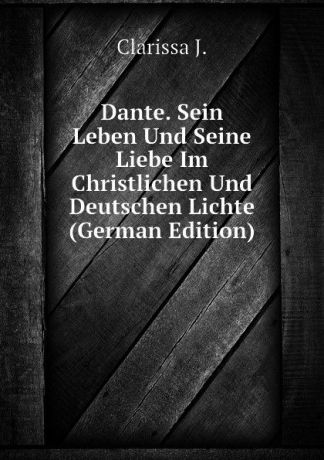 Clarissa J. Dante. Sein Leben Und Seine Liebe Im Christlichen Und Deutschen Lichte (German Edition)