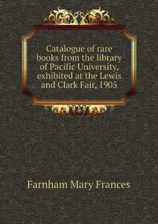 Farnham Mary Frances Catalogue of rare books from the library of Pacific University, exhibited at the Lewis and Clark Fair, 1905