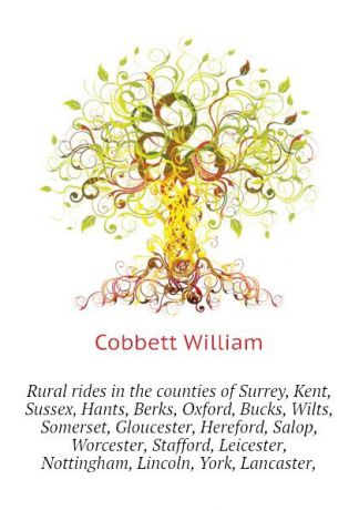 Cobbett William Rural rides in the counties of Surrey, Kent, Sussex, Hants, Berks, Oxford, Bucks, Wilts, Somerset, Gloucester, Hereford, Salop, Worcester, Stafford, Leicester, Nottingham, Lincoln, York, Lancaster,