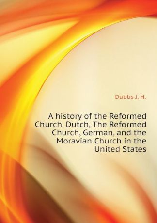 Dubbs J. H. A history of the Reformed Church, Dutch, The Reformed Church, German, and the Moravian Church in the United States