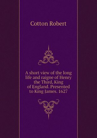 Cotton Robert A short view of the long life and raigne of Henry the Third, King of England. Presented to King James. 1627