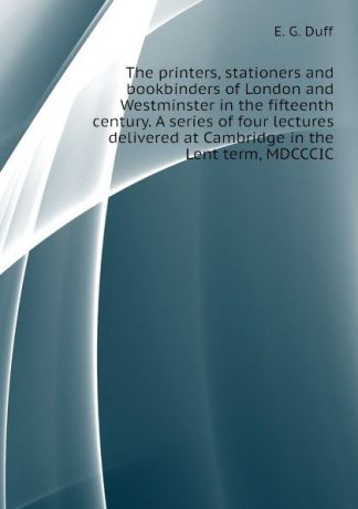 E. G. Duff The printers, stationers and bookbinders of London and Westminster in the fifteenth century. A series of four lectures delivered at Cambridge in the Lent term, MDCCCIC