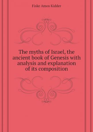 Fiske Amos Kidder The myths of Israel, the ancient book of Genesis with analysis and explanation of its composition