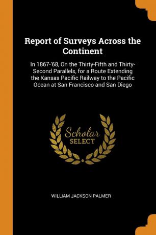 William Jackson Palmer Report of Surveys Across the Continent. In 1867-.68, On the Thirty-Fifth and Thirty-Second Parallels, for a Route Extending the Kansas Pacific Railway to the Pacific Ocean at San Francisco and San Diego