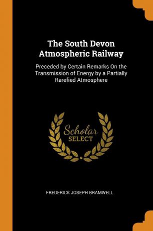 Frederick Joseph Bramwell The South Devon Atmospheric Railway. Preceded by Certain Remarks On the Transmission of Energy by a Partially Rarefied Atmosphere