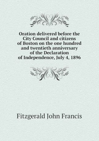Fitzgerald John Francis Oration delivered before the City Council and citizens of Boston on the one hundred and twentieth anniversary of the Declaration of Independence, July 4, 1896