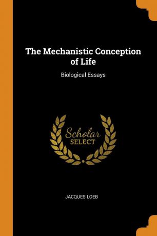Jacques Loeb The Mechanistic Conception of Life. Biological Essays