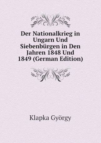 Klapka György Der Nationalkrieg in Ungarn Und Siebenburgen in Den Jahren 1848 Und 1849 (German Edition)