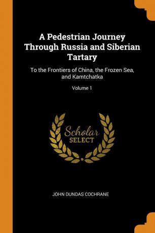 John Dundas Cochrane A Pedestrian Journey Through Russia and Siberian Tartary. To the Frontiers of China, the Frozen Sea, and Kamtchatka; Volume 1