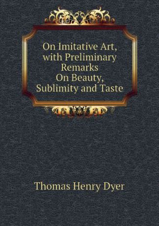 Thomas Henry Dyer On Imitative Art, with Preliminary Remarks On Beauty, Sublimity and Taste