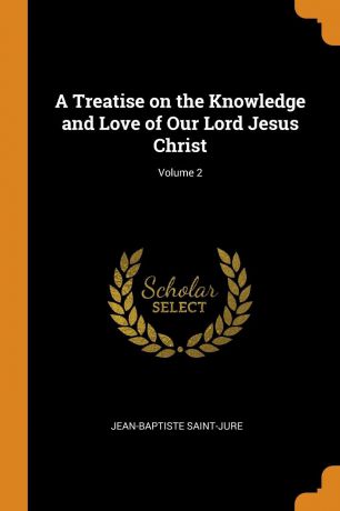 Jean-Baptiste Saint-Jure A Treatise on the Knowledge and Love of Our Lord Jesus Christ; Volume 2