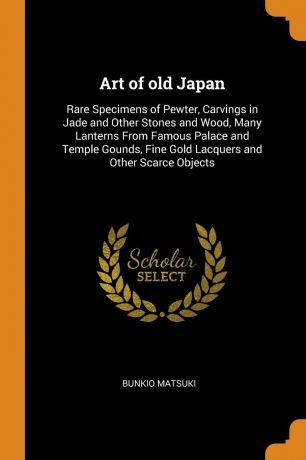 Bunkio Matsuki Art of old Japan. Rare Specimens of Pewter, Carvings in Jade and Other Stones and Wood, Many Lanterns From Famous Palace and Temple Gounds, Fine Gold Lacquers and Other Scarce Objects