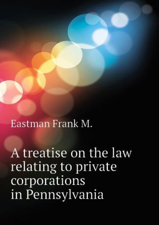 Eastman Frank M. A treatise on the law relating to private corporations in Pennsylvania