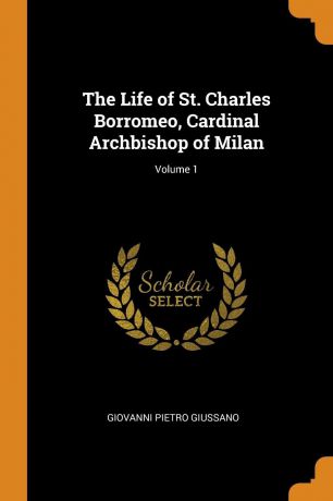 Giovanni Pietro Giussano The Life of St. Charles Borromeo, Cardinal Archbishop of Milan; Volume 1