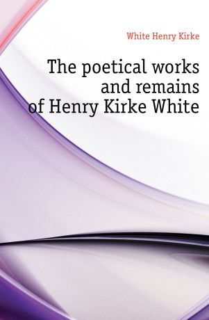 White Henry Kirke The poetical works and remains of Henry Kirke White