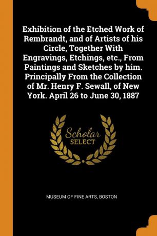 Exhibition of the Etched Work of Rembrandt, and of Artists of his Circle, Together With Engravings, Etchings, etc., From Paintings and Sketches by him. Principally From the Collection of Mr. Henry F. Sewall, of New York. April 26 to June 30, 1887