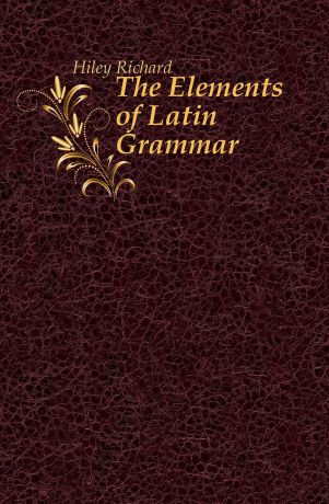 Hiley Richard The Elements of Latin Grammar