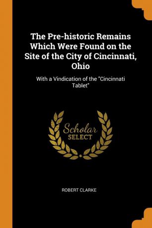 Robert Clarke The Pre-historic Remains Which Were Found on the Site of the City of Cincinnati, Ohio. With a Vindication of the 