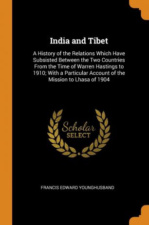 Francis Edward Younghusband India and Tibet. A History of the Relations Which Have Subsisted Between the Two Countries From the Time of Warren Hastings to 1910; With a Particular Account of the Mission to Lhasa of 1904